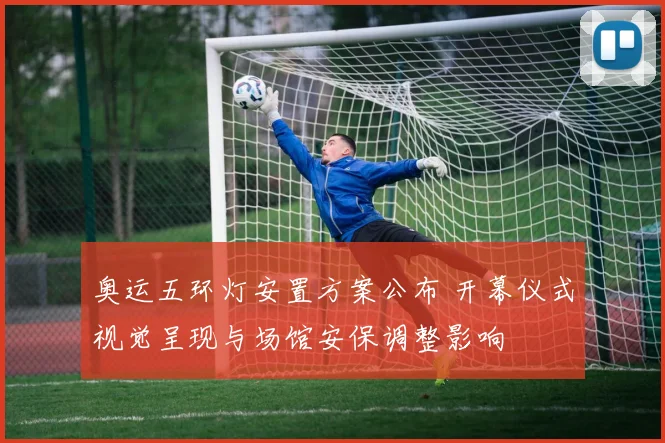 奥运五环灯安置方案公布 开幕仪式视觉呈现与场馆安保调整影响