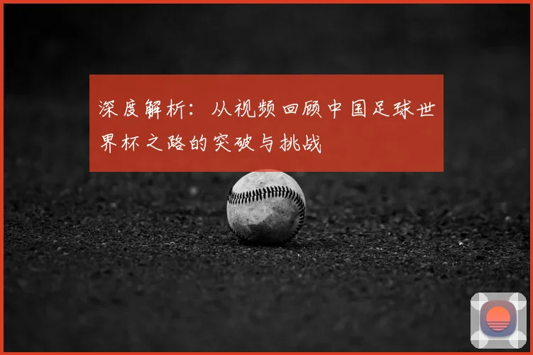深度解析：从视频回顾中国足球世界杯之路的突破与挑战