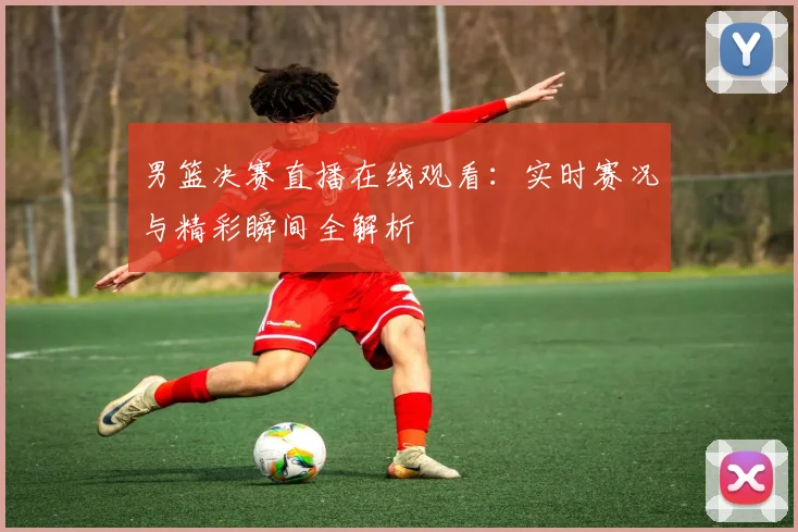 男篮决赛直播在线观看：实时赛况与精彩瞬间全解析