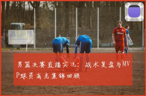 男篮决赛直播实况：战术复盘与MVP球员高光集锦回顾