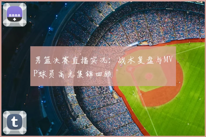 男篮决赛直播实况：战术复盘与MVP球员高光集锦回顾
