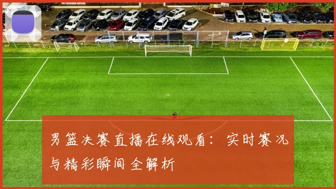 男篮决赛直播在线观看：实时赛况与精彩瞬间全解析