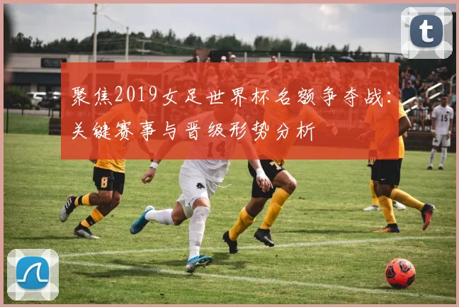 聚焦2019女足世界杯名额争夺战：关键赛事与晋级形势分析