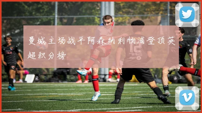 曼城主场战平阿森纳利物浦登顶英超积分榜
